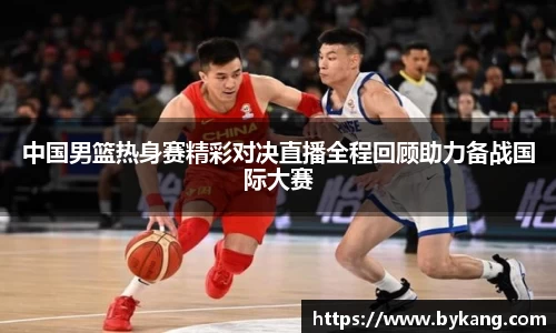 中国男篮热身赛精彩对决直播全程回顾助力备战国际大赛