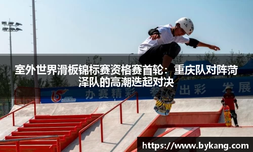 室外世界滑板锦标赛资格赛首轮：重庆队对阵菏泽队的高潮迭起对决